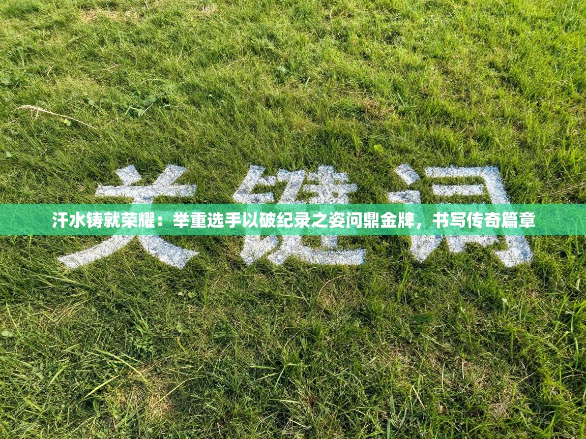 汗水铸就荣耀:举重选手以破纪录之姿问鼎金牌,书写传奇篇章 第2张