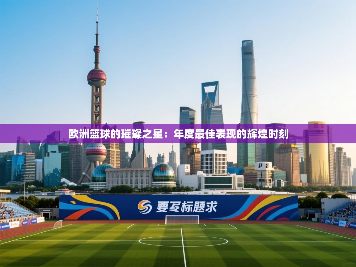 欧洲篮球的璀璨之星：年度最佳表现的辉煌时刻  第2张